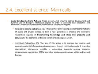 2.4. Excellent science. Main calls
• Marie Skłodowska-Curie Actions These are aimed at ensuring optimal development and
dynamic use of Europe's intellectual capital, in order to generate new capacities and
innovation, and thus fully realise the potential in all sectors and regions.
 Innovative Training Networks (ITN). This is aimed at leveraging an international network
of public and private centres, to train a new generation of creative and innovative
researchers capable of transforming knowledge and ideas into products and
services for the economic and social benefit of the European Union.
 Individual Fellowships (IF). The aim of this action is to improve the creative and
innovative potential of experienced researchers, through individual projects. It promotes
international, intersectoral mobility in universities, research centres, research
infrastructures, companies, SMEs, and other socioeconomic groups within and beyond
Europe.
 