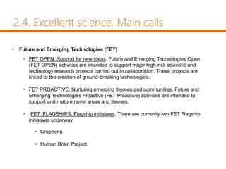 2.4. Excellent science. Main calls
• Future and Emerging Technologies (FET)
• FET OPEN. Support for new ideas. Future and Emerging Technologies Open
(FET OPEN) activities are intended to support major high-risk scientific and
technology research projects carried out in collaboration. These projects are
linked to the creation of ground-breaking technologies.
• FET PROACTIVE. Nurturing emerging themes and communities. Future and
Emerging Technologies Proactive (FET Proactive) activities are intended to
support and mature novel areas and themes.
• FET FLAGSHIPS. Flagship initiatives. There are currently two FET Flagship
initiatives underway:
• Graphene
• Human Brain Project
 