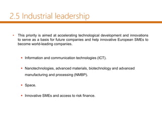 2.5 Industrial leadership
• This priority is aimed at accelerating technological development and innovations
to serve as a basis for future companies and help innovative European SMEs to
become world-leading companies.
 Information and communication technologies (ICT).
 Nanotechnologies, advanced materials, biotechnology and advanced
manufacturing and processing (NMBP).
 Space.
 Innovative SMEs and access to risk finance.
 