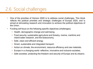 2.6. Social challenges
• One of the priorities of Horizon 2020 is to address social challenges. This block
reflects the political priorities and strategic challenges of Europe 2020, and is
aimed at stimulating research and innovation to achieve the political objectives of
the Union.
• Funding will focus on the following specific objectives (challenges):
• Health, demographic change and well-being.
• Food security, sustainable agriculture and forestry, marine, maritime and
inland water research, and the bioeconomy.
• Safe, clean and efficient energy.
• Smart, sustainable and integrated transport.
• Action on climate, the environment, resource efficiency and raw materials.
• Europe in a changing world: reflective, innovative and inclusive societies.
• Safe societies: protecting the freedom and security of Europe and its citizens.
 