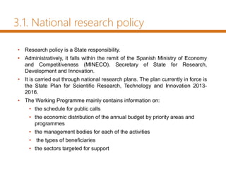 3.1. National research policy
• Research policy is a State responsibility.
• Administratively, it falls within the remit of the Spanish Ministry of Economy
and Competitiveness (MINECO). Secretary of State for Research,
Development and Innovation.
• It is carried out through national research plans. The plan currently in force is
the State Plan for Scientific Research, Technology and Innovation 2013-
2016.
• The Working Programme mainly contains information on:
• the schedule for public calls
• the economic distribution of the annual budget by priority areas and
programmes
• the management bodies for each of the activities
• the types of beneficiaries
• the sectors targeted for support
 