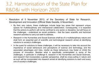 3.2. Harmonisation of the State Plan for
R&D&i with Horizon 2020
• Resolution of 5 November 2013, of the Secretary of State for Research,
Development and Innovation (Official State Gazette, 6 November)
 By their very nature, these challenges include large key areas that represent unique
spaces for multidisciplinary and intersectoral collaboration. Consequently, it is expected
that the actions to perform will not be confined to one sector or discipline, but will focus on
the challenges - understood as social problems - that the basic scientific and technical
research activities to carry out seek to address.
 Research in the Humanities and Social Sciences shall be of a multidisciplinary nature and
shall form an essential part of scientific and technological research aimed at identifying
solutions to society's challenges.
 In the quest for solutions to these challenges, it will be necessary to take into account the
importance of social behaviours and perceptions of science and technology, and the
associated advantages and risks, insofar as these behaviours may foster or inhibit the
process of innovation. Besides what is specifically contemplated in some of the
challenges, in particular in challenge 6, research in the Humanities and Social Sciences,
and research that incorporates a gender perspective, shall be cross-cutting in nature and
as such will be incorporated into research aimed at identifying solutions to each and every
one of society's challenges.
 