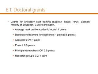• Grants for university staff training (Spanish initials: FPU), Spanish
Ministry of Education, Culture and Sport.
 Average mark on the academic record: 4 points
 Doctorate with award for excellence: 1 point (0.5 points).
 Applicant’s CV: 1 point
 Project: 0.5 points
 Principal researcher’s CV: 2.5 points
 Research group’s CV: 1 point
6.1. Doctoral grants
 