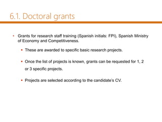 • Grants for research staff training (Spanish initials: FPI), Spanish Ministry
of Economy and Competitiveness.
 These are awarded to specific basic research projects.
 Once the list of projects is known, grants can be requested for 1, 2
or 3 specific projects.
 Projects are selected according to the candidate’s CV.
6.1. Doctoral grants
 