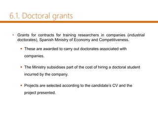 • Grants for contracts for training researchers in companies (industrial
doctorates), Spanish Ministry of Economy and Competitiveness.
 These are awarded to carry out doctorates associated with
companies.
 The Ministry subsidises part of the cost of hiring a doctoral student
incurred by the company.
 Projects are selected according to the candidate’s CV and the
project presented.
6.1. Doctoral grants
 