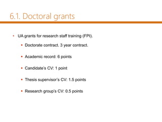 • UA grants for research staff training (FPI).
 Doctorate contract. 3 year contract.
 Academic record: 6 points
 Candidate’s CV: 1 point
 Thesis supervisor’s CV: 1.5 points
 Research group’s CV: 0.5 points
6.1. Doctoral grants
 