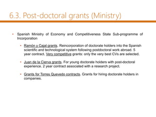 6.3. Post-doctoral grants (Ministry)
• Spanish Ministry of Economy and Competitiveness State Sub-programme of
Incorporation
• Ramón y Cajal grants. Reincorporation of doctorate holders into the Spanish
scientific and technological system following postdoctoral work abroad. 5
year contract. Very competitive grants: only the very best CVs are selected.
• Juan de la Cierva grants. For young doctorate holders with post-doctoral
experience. 2 year contract associated with a research project.
• Grants for Torres Quevedo contracts. Grants for hiring doctorate holders in
companies.
 