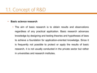 1.1. Concept of R&D
• Basic science research
• The aim of basic research is to obtain results and observations
regardless of any practical application. Basic research advances
knowledge by designing and testing theories and hypotheses of laws
to achieve a foundation for application-oriented knowledge. Since it
is frequently not possible to protect or apply the results of basic
research, it is not usually conducted in the private sector but rather
in universities and research institutes.
 