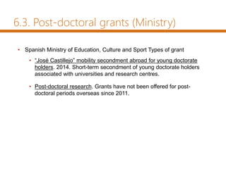 6.3. Post-doctoral grants (Ministry)
• Spanish Ministry of Education, Culture and Sport Types of grant
• “José Castillejo” mobility secondment abroad for young doctorate
holders. 2014. Short-term secondment of young doctorate holders
associated with universities and research centres.
• Post-doctoral research. Grants have not been offered for post-
doctoral periods overseas since 2011.
 