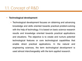 1.1. Concept of R&D
• Technological development
• Technological development focuses on obtaining and advancing
knowledge and skills oriented towards practical problem-solving
with the help of technology. It is based on basic science research
results and knowledge oriented towards practical applications
and situations. The objective is to create and nurture potential
technological features or core technological capabilities that
enable direct practical applications. In the natural and
engineering sciences, the term technological development is
used almost interchangeably with the term applied research.
 