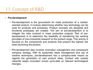 1.1. Concept of R&D
• Pre-development
• Pre-development is the groundwork for mass production of a market-
oriented product. It involves determining whether new technology can be
used for products and processes. Product concepts are designed and
functional prototypes are created. The aim of pre-development is to
mitigate the risks involved in mass production projects. Part of pre-
development is to determine the feasibility of transferring the working
principles of (non-industrial) research to the product range. This activity is
focused on the components and products that present the highest risk
when launching the product.
• Pre-development also involves innovation management and consequent
company strategy. With its systematic ideas management and use of
creative techniques, pre-development has a company-wide impact as
regards the generation of new product ideas. Contact with outside
networks keeps innovation scouts up-to-date on relevant technological
changes.
 