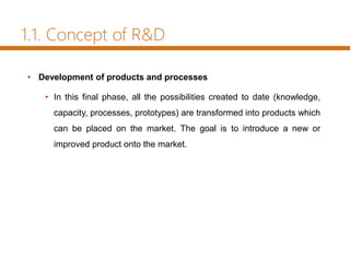 1.1. Concept of R&D
• Development of products and processes
• In this final phase, all the possibilities created to date (knowledge,
capacity, processes, prototypes) are transformed into products which
can be placed on the market. The goal is to introduce a new or
improved product onto the market.
 