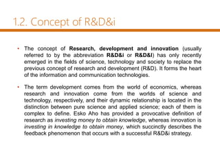 1.2. Concept of R&D&i
• The concept of Research, development and innovation (usually
referred to by the abbreviation R&D&i or R&D&I) has only recently
emerged in the fields of science, technology and society to replace the
previous concept of research and development (R&D). It forms the heart
of the information and communication technologies.
• The term development comes from the world of economics, whereas
research and innovation come from the worlds of science and
technology, respectively, and their dynamic relationship is located in the
distinction between pure science and applied science; each of them is
complex to define. Esko Aho has provided a provocative definition of
research as investing money to obtain knowledge, whereas innovation is
investing in knowledge to obtain money, which succinctly describes the
feedback phenomenon that occurs with a successful R&D&i strategy.
 