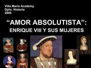 Villa Maria Academy Dpto. Historia 2009 “ AMOR ABSOLUTISTA”: ENRIQUE VIII Y SUS MUJERES 