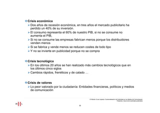 Crisis económica
  Dos años de recesión económica, en tres años el mercado publicitario ha
  perdido un 40% de su inversión.
  El consumo representa el 60% de nuestro PIB, si no se consume no
  aumenta el PIB,
  Si no se consume las empresas fabrican menos porque los distribuidores
  venden menos
  Si se fabrica y vende menos se reducen costes de todo tipo
  Y no se invierte en publicidad porque no se compra


Crisis tecnológica
  En los últimos 20 años se han realizado más cambios tecnológicos que en
  los últimos cinco siglos
  Cambios rápidos, frenéticos y de calado …


Crisis de valores
  Lo peor valorado por la ciudadanía: Entidades financieras, políticos y medios
  de comunicación

                                              III Edición Curso superior Comercialización de Publicidad en los Medios de Comunicación
                                                                                            Presente y futuro de la actividad publicitaria


                                      36
 