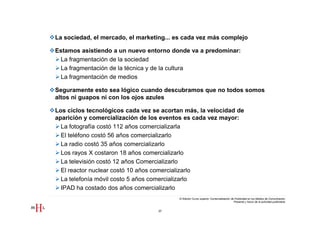 La sociedad, el mercado, el marketing... es cada vez más complejo

Estamos asistiendo a un nuevo entorno donde va a predominar:
 La fragmentación de la sociedad
 La fragmentación de la técnica y de la cultura
 La fragmentación de medios

Seguramente esto sea lógico cuando descubramos que no todos somos
altos ni guapos ni con los ojos azules

Los ciclos tecnológicos cada vez se acortan más, la velocidad de
aparición y comercialización de los eventos es cada vez mayor:
  La fotografía costó 112 años comercializarla
  El teléfono costó 56 años comercializarlo
  La radio costó 35 años comercializarlo
  Los rayos X costaron 18 años comercializarlo
  La televisión costó 12 años Comercializarlo
  El reactor nuclear costó 10 años comercializarlo
  La telefonía móvil costo 5 años comercializarlo
  IPAD ha costado dos años comercializarlo
                                          III Edición Curso superior Comercialización de Publicidad en los Medios de Comunicación
                                                                                        Presente y futuro de la actividad publicitaria


                                  37
 