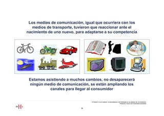 Los medios de comunicación, igual que ocurriera con los
   medios de transporte, tuvieron que reaccionar ante el
nacimiento de uno nuevo, para adaptarse a su competencia




 Estamos asistiendo a muchos cambios, no desaparecerá
 ningún medio de comunicación, se están ampliando los
           canales para llegar al consumidor


                                 III Edición Curso superior Comercialización de Publicidad en los Medios de Comunicación
                                                                               Presente y futuro de la actividad publicitaria


                           38
 