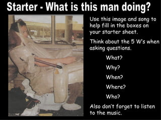Starter - What is this man doing? Use this image and song to help fill in the boxes on your starter sheet. Think about the 5 W’s when asking questions. What? Why? When? Where? Who? Also don’t forget to listen to the music.  