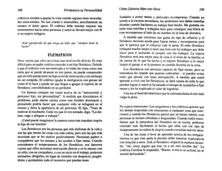 198 Enriquezca suPersonalidad Cómo Llevarse Bien conOtros 199
coléricos tienden a apartar la vista cuando alguien tiene necesida-
des emocionales. No son crueles e insensibles, sencillamente no
sienten el dolor ajeno. El colérico debe intentar mejorar sus
sentimientos hacia otras personas y usted se llevará mejor con él
si no espera milagros.
¡Esté agradecido de que tenga un líder que "siempre tiene la
razón!"
FLEMATICOS
Dese cuenta que ellos necesitan una motivación directa. Es muy
difícil para un padre colérico entender a un hijo flemático. Debido
a que el colérico vive tan motivado y ve todas las cosas como una
meta que se puede alcanzar en tres pasos, no puede comprender
que un niño pueda tener un bajo nivel de motivación y sin embargo
no ser estúpido. El colérico iguala la inteligencia con pensar así
como él lo hace y puede ser que llegue a apagar el espíritu de un
flemático, convirtiéndolo en un perdedor.
Un famoso cirujano me contó acerca de su "introvertido y
perezoso hijo, sin personalidad". A medida que discutíamos el
problema, pude darme cuenta como este hombre dominante y
presumido podría hacer que cualquier niño se refugiará en sí
mismo y diera la apariencia de ser perezoso. El dijo, "Trato de
motivar al muchacho. Cada vez que lo veo sentado, digo, "Levan-
tase, vago y póngase a trabajar".
¡Usted puede imaginarse la manera como este mandato inspira
al hijo de ese hombre!
Los flemáticos son las personas que más disfrutan de la vida y
son las que toman las cosas con más calma, pero son las que más
necesitan que se les motive positivamente. Necesitan padres o
compañeros que los animen y les ayuden a fijar metas. Cuando
entendemos el temperamento de los flemáticos, nos daremos
cuenta que ellos necesitan motivación directa y es lo mismo con
un niño, con un compañero, o con un socio en el trabajo, podemos
animarlos, dirigirlos, en lugar de mirarlos con desprecio, juzgán-
dolos y quitándoles todo el incentivo que puedan tener.
Ayúdales a poner metas y ofrézcales recompensas. Cuando yo
asistía a la escuela secundaria, los profesores nos daban estrellas
doradas cuando hacíamos un trabajo bien hecho. Me gustaba ver
tanto esas estrellas y trabajaba duro para conseguir una hilera de
esas recompensas aliado de mi nombre en la lista de alumnos.
A medida que crecemos nos gusta un tipo de refuerzo y el
flemático necesita ayuda para fijarse metas y recompensas para
que le parezca que el esfuerzo vale la pena. El niño flemático
trabajará mucho mejor si tiene una lista con los trabajos que debe
hacer para ir tachando al cumplir con los trabajos. La esposa
flemática será una mejor ama de casa si el resto de la familia se
da cuenta de lo que ha hecho y el esposo flemático a lo mejor
limpie el garaje si se le promete su comida favorita en la cena.
Los flemáticos son personas capaces de fijar metas, pero su
naturaleza les impide que quieran colocarlas - si pueden evitar
tener que pensar con tanta anticipación. A medida que usted
aprende a vivir con los flemáticos, se dará cuenta de todo 10 que
pueden lograr si usted se ha tomado el tiempo de ayudarlos a fijar
metas y les ha explicado el valor de lograrlas.
Una luz al final del túnel hace que la caminata hasta el otro lado
valga la pena.
No espere entusiasmo. Los sanguíneos y los coléricos quieren que
los demás respondan con entusiasmo a cualquier cosa que men-
cionen y cuando los flemáticos parece que no tienen interés, esas
personas se sienten ofendidas o disgustadas. Cuando todos enten-
damos que la naturaleza del flemático no se excita, podemos
entender más fácilmente el hecho que ellos con ese tipo de
temperamento no saltan dealegría cuando escuchan nuevas ideas.
Una de las cosas a favor de aprender acerca de los tempera-
mentos es que esto quita la presión sobre nuestras expectativas
con relación a otros. José, el flemático, empezó la mañana dicien-
do, "Ah, estoy seguro que éste va a ser otro terrible día". La
colérica Carolina le respondió, "Bueno, si esa es su actitud, no se
sentirá defraudado".
 