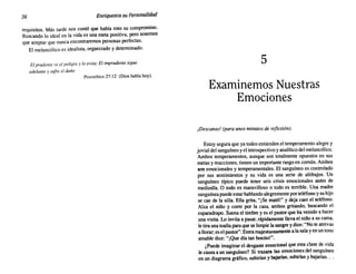 56 Enriquezca suPersonalidad
requisitos. Más tarde nos contó que había roto su compromiso.
Buscando lo ideal en la vida es una meta positiva, pero tenemos
que aceptar que nunca encontraremos personas perfectas.
El melancólico es idealista, organizado y determinado.
El prudente ve el peligro y lo evita; El imprudente sigue
adelante y sufre el daño
Proverbios 27:12 (Dios habla hoy).
5
Examinemos Nuestras
Emociones
¡Descanso! (para unosminutosde reflexión).
Estoy segura que ya todos entienden el temperamento alegre y
jovial del sanguíneo y el introspectivo y analítico del melancólico.
Ambos temperamentos, aunque son totalmente opuestos en sus
metas y reacciones, tienen un importante rasgo en común. Ambos
son emocionales y temperamentales. El sanguíneo es controlado
por sus sentimientos y su vida es una serie de altibajos. Un
sanguíneo típico puede tener seis crisis emocionales antes de
mediodía. O todo es maravilloso o todo es terrible. Una madre
sanguínea puede estarhablando alegremente por teléfono y su hijo
se cae de la silla. Ella grita, "[Se mató!" y deja caer el teléfono.
Alza el niño y corre por la casa, ambos gritando, buscando el
esparadrapo. Suena el timbre y es el pastor que ha venido a hacer
una visita. Lo invita a pasar, rápidamente lleva el niño a su cama,
le tira una toalla para que se limpie la sangre y dice: "No te atrevas
a llorar; es el pastor". Entra majestuosamente a la sala y en un tono
amable dice: "¡Que día tan bonito!".
¿Puede imaginar el desgaste emocional que esta clase de vida
le causa a un sanguíneo? Si trazara las emociones del sanguíneo
en un diagrama gráfico, subirían y bajarían, subirían y bajarían.. .
 