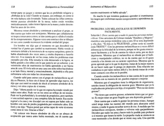 114 Enriquezca su Personalidad AnimemosalMelancólico 115
to~ar parte en juegos y sienten que les es prohibido relajarse y
[disfrutar de la vida! Cuando se reunen, sin embargo, es como si
un velo hubiera sido levantado. Todos colocan las sillas correcta-
mente puestas alrededor de la mesa; todos están vestidos
meticulosamente, todos tienen lápices en la mano y todos descon-
fían los unos de los otros.
Mientras miran alrededor y comienzan a analizar el grupo, se
dan cuenta que todos son semejantes. Mientras que calladamente
se inspeccionan unos a otros, se dan cuenta que es válido el estudio
de los temperamentos. Algunas veces una sonrisa o dos se dibujan
en sus caras cuando reconocen la evidente unidad del grupo.
Un hombre me dijo que el momento en que descubrió esa
verdad fue el punto que cambió su matrimonio. Había venido al
sem,inario debido a la insistencia de su esposa sanguínea, quien lo
habla abandonado dos veces antes y estaba dispuesta a hacerlo
otra vez. A su manera de ver las cosas, todos los problemas eran
cau~ados por ella. Ella tomaba la vida demasiado a la ligera; se
ha?I~ ganado a los niños con lo que parecía ser un soborno; y en
veintiocho años de matrimonio no había aprendido a ser buena
ama de casa. El vivía solo en una casa con ocho niños haciéndose
a un lado física, mental y emocionalmente, dejándola a ella para
enfrentarse sola con todas las circunstancias.
, Cuando s~lió par~ unirse con el grupo de melancólicos aquel
d~~ en PhOe?IX, lo hIZO sin el deseo de aprender algo nuevo, me
dIJO que casi entró en estado de shock al sentarse alrededor de la
mesa y ver otras copias de sí mismo.
Dijo: "Ah~ra puedo ver lo que mi esposa ha estado viendo por
todos estos anos. Pude ver en los otros un reflejo de mí mismo.
P~de ver l.a profundidad y la seriedad de propósitos, pero también
VI una actitud superior y una completa falta de humor. Esa noche
regresé a la casa y me disculpé con mi esposa por haber sido un
hombre con cara de piedra juzgándola por veintiocho años. Ella
lloró y me dijo, "Nunca pensé que serías capaz de verte tú mismo
como otros te ven. Gracias a Dios".
"Al colocar mis brazos alrededor de ella en un abrazo de
aceptación que nunca antes había mostrado, me di cuenta que
nuestro matrimonio se había salvado".
Es mucho lo que nosotros podemos aprender si examinamos
los rasgos que conforman nuestro temperamento y aprendemos de
ellos.
PROBLEMA: LOS MELANCOLICOS SE DEPRIMEN
FACILMENTE.
Solución 1: Dese cuenta que a nadie le gusta las personas melan-
cólicas: Una caricatura de Colman titulada "Hombres y Mujeres"
muestra a una pareja mirándose cara a cara. El se nota deprimido
y ella dice, "Si ésta es la FELICIDAD, ¿cómo serás tú cuando
estás TRISTE?". Con las personas melancólicas es a veces difícil
diferenciar la felicidad de la tristeza, porque no les gusta emocio-
narse fácilmente y al fin de cuentas la vida es seria, por no decir
deprimente. Mientras que el melancólico se ofende por el bulli-
cioso y manipulador colérico, no se da cuenta que es él quien
controla a los demás con su carácter caprichoso. Mientras que la
gente aprende qué es lo que lo deprime, tratan de la mejor manera
de no hacer nada que lo ponga en depresión. Esta relación tan
cuidadosa es por tanto menos difícil y los demás tratan de evitar
tener contacto con ellos en lo posible.
Cuando ustedes los melancólicos se dan cuenta de lo que están
haciendo con su manera de ser, pueden empezar a mejorar.
Mientras que el sanguíneo tiene la obligación de organizarse,
ustedes tienen la obligación de mostrar gozo. Mientras que yo le
explicabaeste principio a mi hijo, el respondió: "Pero no me siento
gozoso".
"No tienes que sentirte gozoso, solamente tienes que ser gozo-
so. Es mejor tener un gozo fingido que una depresión genuina".
Dese cuenta que a nadie le gustan las personas tristes. Aunque
usted tenga todas las razones del mundo para ahorcarse usted
mismo, a nadie le gusta escuchar acerca de eso. A medida que los
melancólicos envejecen, tienden a volverse más quejumbrosos.
Deciden que nadie los ama y hacen todo lo posible para probarse
a sí mismos que tienen la razón. La pequeña viuda se sienta en su
casa mostrando a los demás que se siente muy sola. Una querida
 