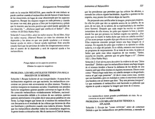 120 Enriquezca su Personalidad Animemos alMelancolice 121
zado en la estación NEGATIVA, pero mucho de este énfasis se
puede cambiar cuando el melancólico decide buscar el lado bueno
de las situaciones, en lugar de estar obsesionado por los aspectos
negativos. Busque los mejores rasgos en cada persona y cuando
las cosas van mal, dele gracias a Dios por la experiencia y pídale
que le muestre una lección positiva que usted puede aprender de
esa situación. "...¡Dichoso aquel que confía en el Señor!". (Pro-
verbios 16:20 Dios Habla Hoy).
Solución 5: Lea el libro, aleje las nubes negras. En mi libro, Aleje
las nubes negras, (Harvest House) yo trato los síntomas de la
depresión y las áreas en que uno puede ayudarse a sí mismo:
buscar ayuda en otros y buscar ayuda espiritual. Este sencillo
estudio hará que las personas de todos los temperamentos entien-
dan el asunto de la depresión y será de especial ayuda a los
melancólicos.
Recuerde
Ponga énfasis en los aspectos positivos.
Elimine los aspectos negativos.
PROBLEMA: LOS MELANCOLICOS TIENEN UNA MALA
IMAGEN DE SI MISMOS.
Solución 1:Busque lafuente de sus inseguridades: Acausa de las
inclinaciones negativas con que nacieron, los melancólicos con-
centran sus juicios más severamente en ellos mismos. Tienden a
sentirse inseguros en reuniones sociales. Usualmente son atraídos
hacía los sanguíneos quienes pueden conversar en lugar de ellos.
He conocido melancólicos verdaderamente brillantes, nacional-
mente reconocidos debido a lo exitoso de sus carreras, quienes
parecen aterrorizarse si les piden decir unas pocas palabras en una
fiesta. La baja imagen que tienen de sí mismos los melancólicos
con frecuencia es el resultado de las críticas que hicieron de ellos
sus familiares y profesores cuando eran todavía jóvenes. Siendo
que los melancólicos absorben todos los comentarios negativos,
la gente tiende a criticarlos más. Me di cuentaen el Club de damas,
que las presidentas que permiten que las críticas las afecten, a
menudo los críticos siguen haciéndolo. Aquellas a quienes no les
importa, muy pronto los críticos dejan de hacerlo.
He preparado una cartilla sobre la imagen, propia para mujeres.
En ella les pido que den su opinión acerca de su cabello, de su
peso, de sus ojos, de su talento, de su espiritualidad y de muchos
otros factores. Después que cada mujer ha escrito su opinión
instantánea de ella misma, les pido que repasen la lista y anoten
donde fue que por primera vez habían cogido esa opinión. ¿Fue
acaso que su madre le había dicho que tenía un cabello terrible?
¿O fue acaso porque su padre dijo que ella no era muy inteligente?
Ellas empiezan entender porqué tienen una baja imagen de sí
mismas. En seguida les pido que evalúen si su opinión es válida
todavía, o es algo del pasado. Si es válida, entonces nos trazamos
un programa de mejoramiento. Si se trata de un mito, le piden al
Señor que quite esas ideas negativas de sus mentes. "Señor,
escucha mi oración, ¡permite que mi grito llegue a ti!". (Salmo
102:1, Dios Habla Hoy).
Solución 2: Esté alerta para descubrir la evidencia de una "falsa
humildad" .Debido a que los melancólicos tienen una baja imagen
de sí mismos tienden a buscar la alabanza de los demás de una
manera sutil que ellos mismos ni siquiera reconocen. Dicen cosas
como: "Nunca hago nada bien; mi cabello siempre es desgreñado;
nunca sé qué ropa ponerme". Al decir cosas como esas, sienten
que son humildes, pero en realidad es como si estuvieran alzando
una bandera con un letrero que dice. "Soy una persona insegura".
Lo que realmente el melancólico está haciendo es pidiendo que
alguien le ayude a mejorar la imagen que tiene de sí mismo.
Recuerde
Los melanc6licos tienen grandes posibilidades de éxito. No se
convierta en su peor enemigo.
PROBLEMA: LOS MELANCOLICOS TIENDEN A
APLAZAR.
Solución 1: Escoja las "cosas correctas" antes de comenzar.
Debido a que los melancólicos son perfeccionistas, a menudo se
 