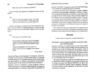 138 Enriquezca su Personalidad Bajémosle el Tono al Colérico 139
salgas, pues esto hace aumentar la CUENTA!!
La tercera había sido adherida a la maquina de lavar con dos
curitas.
Peg
Cierra los dos grifos después de lavar. Si los dejas
abiertos el agua puede salirse e inundar toda la sala.
¡¡También saca la pelusa de la secadora Cada vez!!
Debido a que Peggy es sanguínea no le daba importancia a las
notas. Un día su mamá vino inesperadamente y encontró el lugar
hecho una nada. En esa ocasión había colgado la nota final que
decía:
Peg,
No me gustó como encontré la casa.
No encontraste el asador sucio (como lo has dejado),
tampoco encontraste apagada la alarma es que preci-
samente la tenemos para proteger nuestra propie-
dad.
¡Estoy muy disgustada como bien puedes ver!
Si usas nuestra casa otra vez déjala como la encon-
traste.
Cariño, Mamá.
A pesar que Peggy estaba disgustada. Yo realmente estaba entu-
siasmada con las notas que su madre había dejado y le pregunté
si podría guardarlas. Son ejemplos perfectos de las instrucciones
que suelen impartir los coléricos y que piensan son justificados
(mientras que los demás piensan que están siendo mandones).
Solución 4: Deje de argumentar y causar problemas. Como el
colérico piensa que es correcto, disfruta dirigiendo al inseguro y
confundido público en la batalla y luego ganar triunfalmente. El
derrotar a "los tontos" y hacerles ver que están equivocados llega
a ser el desafío de un pasatiempo para los coléricos.
El hermano de Fred, Steve, aficionado a estudiar "Palabras
comúnmente mal pronunciadas" publicado en el Reader's Digest,
lleva las páginas desprendidas en su billetera, luego espera hasta
que algún inocente comete un error. Tarde o temprano alguien cae
en la trampa y elle cae a la persona con júbilo y le dice, "Creo que
va a encontrar que ha pronunciado mal esa palabra". La víctima
tartamudeaba mientras que Steve sacaba la prueba de su billetera,
señalándole la corrección y dejaba a la persona en un estado de
devastación. Solamente a los coléricos les gusta este juego de
derribar a los inocentes.
A los coléricos les gusta las controversias y los argumentos ya
sea que lo hagan por diversión o seriamente, esa manera de causar
problemas es una característica muy negativa en su temperamento.
Recuerde
A nadie le gusta un impaciente y mandón problemático.
PROBLEMA: LOS COLERICOS TIENEN LA RAZON PERO
SON IMPOPULARES.
Solución 1: Deje que otro también tenga la razón. Es muy difícil
aconsejar a los coléricos porque siempre tratan de probar que las
razones por las cuales lo hicieron eran las correctas. Como la
persona colérica piensa que es perfecta, si lo que hizo no fuera la
cosa correcta de hacer, no lo hubiera hecho. El colérico sencilla-
mente no puede estar equivocado. No puede admitir en su ego
interior que puede estarequivocado. Esta opinión hace que a veces
sea casi imposible tratar con el colérico.
Mi hermano Ronaldo me contó de un incidente que tuvo con
un oftalmólogo colérico. El quería un par de gafas bifocales para
el sol para su esposa. Fue donde el optómetra y le dijo lo que
necesitaba. El hombre le contestó, "Eso es imposible". Mi herma-
no, por ser colérico, no iba a abandonar tan fácilmente el asunto
y persistió en su pedido.
 