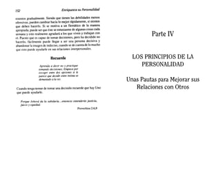 152 Enriquezca su Personalidad
mientas gradualmente. Siendo que tienen las debilidades menos
ofensivas, pueden cambiar hacia lo mejor rápidamente, si sienten
que deben hacerlo. Si se motiva a un flemático de la manera
apropiada, puede ser que éste se entusiasme de algunas cosas cada
semana y esto realmente agradará a los que viven y trabajan con
el. Puesto que es capaz de tomar decisiones, pero ha decidido no
hacerlo, fácilmente puede llegar a ser una persona decisiva y
abandonar la imagen de indeciso, cuando se de cuenta de lo mucho
que esto puede ayudarle en sus relaciones interpersonales.
Recuerde
Aprenda a decir no y practique
tomando decisiones. Empiece por
escoger entre dos opciones si le
parece que decidir entre treinta es
demasiado a la vez.
Cuando tenga temor de tomar una decisión recuerde que hay Uno
que puede ayudarle.
Porque Jehová da la sabiduría ....entonces entenderás justicia,
juicio y equidad.
Proverbios 2:6,9
Parte IV
LOS PRINCIPIOS DE LA
PERSONALIDAD
Unas Pautas para Mejorar sus
Relaciones con Otros
 