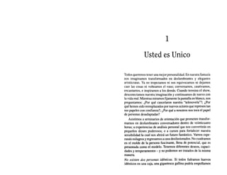 1
Usted es Unico
Todos queremos tener una mejor personalidad. En nuestra fantasía
nos imaginamos transformados en deslumbrantes y elegantes
aristócratas. Ya no tropezamos ni nos equivocamos ni dejamos
caer las cosas ni volteamos el vaso; conversamos, cautivamos,
encantamos, e inspiramos a los demás. Cuando termina el show,
desconectamos nuestra imaginación y continuamos de nuevo con
la vida real. Mientras miramos fijamente la pantalla en blanco, nos
preguntamos: ¿Por qué cancelaron nuestra "telenovela"?; ¿Por
qué hemos sido reemplazados por nuevos actores que represen tan
sus papeles con confianza?; ¿Por qué a nosotros nos toca el papel
de personas desadaptadas?
Asistimos a seminarios de orientación que prometen transfor-
marnos en deslumbrantes conversadores dentro de veinticuatro
horas; a experiencias de análisis personal que nos convertirán en
pequeños dioses poderosos; o a cursos para fortalecer nuestra
sensibilidad la cual nos abrirá un futuro fantástico. Vamos espe-
rando milagros yregresamos acasa desilusionados. No cuadramos
en el molde de la persona fascinante, llena de potencial, que es
presentada como el modelo. Tenemos diferentes deseos, capaci-
dades y temperamentos - y no podemos ser tratados de la misma
manera.
No existen dos personas idénticas. Si todos fuéramos huevos
idénticos en una caja, una gigantesca gallina podría empollarnos
 