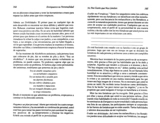 164 Enriquezca su Personalidad NoNosGusta queNosLimiten 165
nesen diferentessituacionesy tenerlas herramientasa mano para
reparar los daños antes que estos empiecen.
Admita sus Debilidades. El primer paso en cualquier tipo de
auto-desarrolloes encontrarsus áreas débiles y admitir que exis-
ten. Rehusar, examinar nuestras faltas evita que hagamos cual-
quier cosa positivacon ellas. Es un acto de humildadadmitir que
hemos estado haciendocosas incorrectas durante años, pero es el
primerpaso que damosen el caminode la madurez. Las personas
inmaduras le echan la culpa a suspadres,a suscompañeros,a sus
hijos, a sus amigos, a las circunstancias, por no haber llegado a
ser loqueesperaban.Unapersonamaduraseexaminaa sí mismo,
descubresusfaltas,e inmediatamente empiezaa buscarla manera
de superarlas.
En las reunionesde Alcohólicos anónimos,cadapersona tiene
que colocarse de pie, dar su nombre de pila y decir, "Soy un
alcohólico". A menos que una persona admita verbalmente su
problema, no puede curarse. No podemos superar algo que no
aceptemoscomo un problema. Si hubieraalgocomo personalida-
des anónimas, tendríamosque ponernosde pie y decir:
Soy un amable sanguíneo pero
soy un hablador compulsivo.
Soy un melancólico sensible pero
me deprimo fácilmente.
Soy un colérico dinámico pero
soy mandón e impaciente.
Soy un tranquilo flemático pero
no tengo entusiasmo.
Desde el momentoen que admitimosun problema,empezamosa
caminaren la dirección correcta.
Hagamos unplanpersonal. Ahoraqueentiendeloscuatrotempe-
ramentosbásicosy ha encontradosucombinaciónpersonal,usted
está listo para tomarlos pasos necesariospara acentuarlos aspec-
tos positivos de su temperamento y eliminar los negativos.
Echele una mirada al perfil de su personalidad.
Evalúe sus Fortalezas." Tantolos sanguíneoscomo los coléricos
rápidamente ven susfortalezasy se identificanconellas inmedia-
tamente,pero con frecuencialos melancólicosy los flemáticos, a
causade sunaturalezapesimista,tienenquepensarduranteunrato
antes de aceptar sus cualidades positivas. Cualquiera que sea su
temperamento, mire el perfil de su personalidad de una manera
realistay decidacuáles sonlastresfortalezasque ustedpiensason
las más importantesen sus relacionescon otros.
(Si está haciendo este estudio con su familia o con un grupo de
personas, haga que este sea un tiempo en que se discuten las
fortalezas de cada personay anímenseunos a otrosconcumplidos
sinceros).
Mientrashace inventariode las partespositivasde su tempera-
mento, dele gracias a Dios por las habilidades que le ha dado y
acéptelas, Aquellos que tienden a criticarse a sí mismos y decir,
"No hay ninguna cosa buenaen mí," deben cambiar esta actitud
inmediatamente. Síhay algo buenoen usted.Su así llamada falsa
humildad no es atractiva y obliga a otros a animarle constante-
mente.Estanecesidadhacequeotrossecansenytiendeaqueotros
le eviten y se convierte en una muleta innecesaria para los que
tienenunabaja imagende sí mismo.Noes necesarioque usted se
sienta un inútil. Ha recibido tantas fortalezas como debilidades.
Dios lo ha hecho "un poco menor que los ángeles," y no es Su
propósitoque ustedmalgasteel tiempoen humiUarse a sí mismo.
Mire las tres fortalezas que ha escogido. Dele gracias a Dios
por ellas y nunca olvide que usted es una persona valiosa. ¿Está
usandoestas habilidadesen toda su extensión?Cuandoenseño en
losseminariosdeEnriquezca supersonalidadycadapersonahace
una lista de sus talentos, los participantes siempre se sorprenden
de lasfuentesde fortalezaque noestánusando.Tantashabilidades
y talentos desconocidossin ser explotados.
Evalúesusdebilidades. Así como los melancólicosy los flemáti-
cos puedentenerdificultadesen aceptarsusfortalezas, los sanguí-
 
