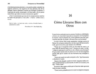 186 Enriquezca su Personalidad
a las demás personas presentes; y nos puede ayudar a entender los
aspectos positivos y los negativos de otras personas. De allí en
adelante, usted se deleitará a medida que distingue al hablador, a
la persona de acción, al pensador y al observador. ¿No le parece
maravilloso que todos no somos exactamente iguales?
¡Con el conocimiento que tiene de los temperamentos usted se
ha vuelto más perceptivo, o más sabio - o bueno - ambas cosas a
la vez!
Dale al sabio y se hará más sabio; enseña al hombre bueno y
aumentará su saber.
Proverbios 9:9 Dios Habla Hoy.
16
Cómo Llevarse Bien con
Otros
Yaque hemos analizado nuestras propias fortalezas y debilidades
y hemos con sinceridad empezado un programa con el propósito
de mejorar, surge la pregunta de ¿Cómo podemos usar este cono-
cimiento para que nos ayude a llevarnos bien con los demás?
Un día el joven Fred estaba quejándose conmigo acerca de
Marita. En su manera melancólica, me decía que ella hacía mucho
ruido, que no era seria y que tampoco era ordenada.
"Tengo que ir recogiendo detrás de ella todas las cosas y ya
estoy harto de hacerlo tantas veces". Entonces lo miré y le dije,
"¿Sabes la razón por la cuál Dios te dio a Marita como hermana?
El quiso darte muchos años de práctica al vivir con una sanguínea
porque sabe que te casarás con una muchacha muy semejante a
Marita".
"Nunca me casaré con nadie semejante aella," dijo firmemente
y abandonó el cuarto.
Algunos días después cuando mi mente sanguínea había olvi-
dada completamente la conversación, él entró en la cocina y me
dijo: "Tienes razón".
No tenía ni idea a qué se refería pero al hacerme saber que tenía
razón me puse contenta.
"Tienes razón, probablemente me casaré con alguien semejante
 