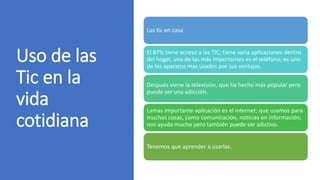 Uso de las
Tic en la
vida
cotidiana
Las tic en casa
El 87% tiene acceso a las TIC; tiene varia aplicaciones dentro
del hogar, una de las más importantes es el teléfono; es uno
de los aparatos mas usados por sus ventajas.
Después viene la televisión, que ha hecho más popular pero
puede ser una adicción.
Lamas importante aplicación es el internet; que usamos para
muchas cosas, como comunicación, noticias en información;
nos ayuda mucho pero también puede ser adictivo.
Tenemos que aprender a usarlas.
 