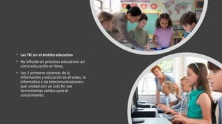 • Las TIC en el ámbito educativo
• Ha influido en procesos educativos así
como educación en línea.
• Los 3 primeros sistemas de la
información y educación es el video, la
informática y las telecomunicaciones;
que unidad con un solo fin son
herramientas válidas para el
conocimiento.
 