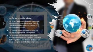 • Las TIC en el ámbito laboral
• Las tic en las empresas es un elemento
que aumenta en su capacidad y en su
competitividad por productividad e
impulsa la economia.
• D a un crecimiento mayor cuando las
TIC se incorporan en las Mipynes.
• Las Mipynes es una micro-pequeña-
mediana empresa que tiene un cantidad
de trabajadores por debajo de 100 y ahí
entra una gran cantidad de empresas.
 