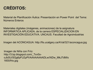 Imagen del ACONCAGUA: http://fis.ucalgary.ca/AVal/321/aconcagua.jpg
Imagen de Niña con Frío:
http://3.bp.blogspot.com/_Txv0o-
oJbSU/SQg6pFLEpPI/AAAAAAAADLw/XtDw_MkJ7dM/s
1600/frio.jpg
CRÉDITOS:
Material de Planificación Áulica: Presentación en Power Point del Tema:
Números Enteros
Materiales digitales (imágenes, animaciones) de la asignatura
INFORMÁTICA APLICADA, de la carrera ESPECIALIZACION EN
INVESTIGACIÓN EDUCATIVA. UNCAUS. Facultad de Agroindustrias