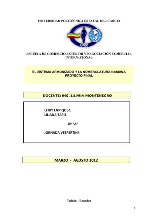 ARANCEL DIGILTAL


     UNIVERSIDAD POLITÉCNICA ESTATAL DEL CARCHI




ESCUELA DE COMERCIO EXTERIOR Y NEGOCIACIÓN COMERCIAL
                   INTERNACIONAL



  EL SISTEMA ARMONIZADO Y LA NOMENCLATURA NANDINA
                   PROYECTO FINAL




        DOCENTE: ING. LILIANA MONTENEGRO


         LEIDY ENRIQUEZ.
         LILIANA TAPIE.

                      8º “A”

         JORNADA VESPERTINA




              MARZO - AGOSTO 2012




                     Tulcán – Ecuador

                                                         1
 