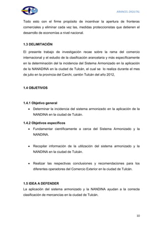 ARANCEL DIGILTAL


Todo esto con el firme propósito de incentivar la apertura de fronteras
comerciales y eliminar cada vez las, medidas proteccionistas que detienen el
desarrollo de economías a nivel nacional.


1.3 DELIMITACIÓN

El presente trabajo de investigación recae sobre la rama del comercio
internacional y el estudio de la clasificación arancelaria y más específicamente
en la determinación del la incidencia del Sistema Armonizado en la aplicación
de la NANADINA en la ciudad de Tulcán, el cual se lo realiza durante el mes
de julio en la provincia del Carchi, cantón Tulcán del año 2012,



1.4 OBJETIVOS



1.4.1 Objetivo general
      Determinar la incidencia del sistema armonizado en la aplicación de la
      NANDINA en la ciudad de Tulcán.

1.4.2 Objetivos específicos
      Fundamentar científicamente a cerca del Sistema Armonizado y la
      NANDINA.


      Recopilar información de la utilización del sistema armonizado y la
      NANDINA en la ciudad de Tulcán.


      Realizar las respectivas conclusiones y recomendaciones para los
      diferentes operadores del Comercio Exterior en la ciudad de Tulcán.



1.5 IDEA A DEFENDER
La aplicación del sistema armonizado y la NANDINA ayudan a la correcta
clasificación de mercancías en la ciudad de Tulcán.




                                                                                10
 