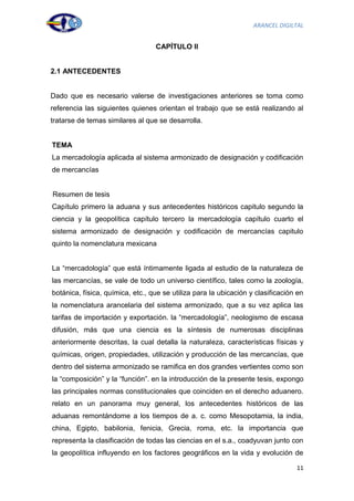 ARANCEL DIGILTAL


                                  CAPÍTULO II


2.1 ANTECEDENTES


Dado que es necesario valerse de investigaciones anteriores se toma como
referencia las siguientes quienes orientan el trabajo que se está realizando al
tratarse de temas similares al que se desarrolla.


TEMA
La mercadología aplicada al sistema armonizado de designación y codificación
de mercancías


Resumen de tesis
Capítulo primero la aduana y sus antecedentes históricos capitulo segundo la
ciencia y la geopolítica capítulo tercero la mercadología capítulo cuarto el
sistema armonizado de designación y codificación de mercancías capitulo
quinto la nomenclatura mexicana


La “mercadología” que está íntimamente ligada al estudio de la naturaleza de
las mercancías, se vale de todo un universo científico, tales como la zoología,
botánica, física, química, etc., que se utiliza para la ubicación y clasificación en
la nomenclatura arancelaria del sistema armonizado, que a su vez aplica las
tarifas de importación y exportación. la “mercadología”, neologismo de escasa
difusión, más que una ciencia es la síntesis de numerosas disciplinas
anteriormente descritas, la cual detalla la naturaleza, características físicas y
químicas, origen, propiedades, utilización y producción de las mercancías, que
dentro del sistema armonizado se ramifica en dos grandes vertientes como son
la “composición” y la “función”. en la introducción de la presente tesis, expongo
las principales normas constitucionales que coinciden en el derecho aduanero.
relato en un panorama muy general, los antecedentes históricos de las
aduanas remontándome a los tiempos de a. c. como Mesopotamia, la india,
china, Egipto, babilonia, fenicia, Grecia, roma, etc. la importancia que
representa la clasificación de todas las ciencias en el s.a., coadyuvan junto con
la geopolítica influyendo en los factores geográficos en la vida y evolución de

                                                                                 11
 