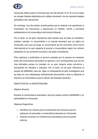 ARANCEL DIGILTAL


Venezuela dedica siete (7) artículos que van del artículo 12 al 18; en los cuales
se recogen listados elaborados por código arancelario, de los requisitos legales
aplicables a las mercancías.

Sin embargo, hoy día existen contribuyentes que se dedican a la exportación e
importación de mercancías y desconocen el método, norma y principios
establecidos en la nomenclatura del Arancel Aduanal.

Por lo tanto, es de gran importancia este estudio que se basa en identificar,
analizar, estudiar, lo concerniente a el arancel aduanero que se aplica en
Venezuela; para que se tenga un conocimiento de los convenios como norma
internacional en lo que respecta al arancel y nomenclatura según los criterios
adoptados en los convenios suscritos y las leyes venezolanas.

Para optimizar y profundizar el servicio prestado por la aduana es necesario
hacer del conocimiento del público en general, a los contribuyentes que son los
mas afectados porque no manejan en su gran mayoría estos convenios y
estudiantes de tributaria y empresa. Por lo tanto, es de gran relevancia el
estudio de NANDINA, para así, dejar un antecedente de esta investigación que
se basa en una metodología estrictamente documental a todo lo referente al
arancel y la nomenclatura para el cálculo del impuesto aduanero.

OBJETIVOS DE LA INVESTIGACIÓN

Objetivo General

Estudiar la nomenclatura arancelaria, para los países andinos (NANDINA) y su
aplicabilidad en Venezuela.

Objetivos Específicos

      Identificar los criterios para la clasificación de mercancía para la
      aplicación de aranceles y nomenclatura aduanera en Venezuela.
      Analizar acuerdos con preferencias arancelarias para los países
      andinos.



                                                                               13
 