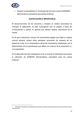 ARANCEL DIGILTAL


         Estudiar la aplicabilidad en Venezuela del convenio suscrito NANDINA
         (Nomenclatura arancelaria para países Andinos).

                               JUSTIFICACIÓN E IMPORTANCIA

El desconocimiento de los convenios y tratados en materia arancelaria ha
motivado la elaboración de esta investigación que va dirigida a todos los
contribuyentes y público en general que deseen obtener información de la
misma.

Es de gran importancia conocer los instrumentos legales que tratan la materia
arancel aduanal, porque éstos persiguen acrecentar los ingresos de los
gobiernos. Esta, es la nomenclatura oficial del mercaderías clasificadas con la
determinación de los gravámenes que deben con motivos de la importación y /
o la exportación.

En el desarrollo de esta investigación se da a conocer la importancia que tienen
la utilización de NANDINA (Nomenclatura arancelaria para los países
andinos).3




3
      http://www.monografias.com/trabajos62/nomenclatura-aracelaria-paises-andinos/nomenclatura-aracelaria-paises-
andinos2.shtml

                                                                                                              14
 