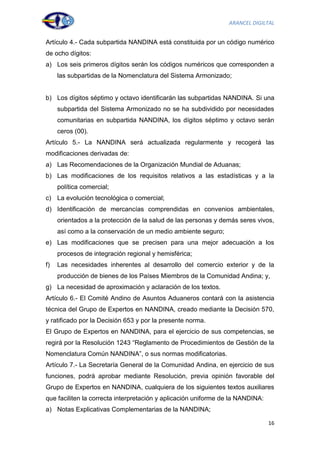 ARANCEL DIGILTAL


Artículo 4.- Cada subpartida NANDINA está constituida por un código numérico
de ocho dígitos:
a) Los seis primeros dígitos serán los códigos numéricos que corresponden a
     las subpartidas de la Nomenclatura del Sistema Armonizado;


b) Los dígitos séptimo y octavo identificarán las subpartidas NANDINA. Si una
     subpartida del Sistema Armonizado no se ha subdividido por necesidades
     comunitarias en subpartida NANDINA, los dígitos séptimo y octavo serán
     ceros (00).
Artículo 5.- La NANDINA será actualizada regularmente y recogerá las
modificaciones derivadas de:
a) Las Recomendaciones de la Organización Mundial de Aduanas;
b) Las modificaciones de los requisitos relativos a las estadísticas y a la
     política comercial;
c) La evolución tecnológica o comercial;
d) Identificación de mercancías comprendidas en convenios ambientales,
     orientados a la protección de la salud de las personas y demás seres vivos,
     así como a la conservación de un medio ambiente seguro;
e) Las modificaciones que se precisen para una mejor adecuación a los
     procesos de integración regional y hemisférica;
f)   Las necesidades inherentes al desarrollo del comercio exterior y de la
     producción de bienes de los Países Miembros de la Comunidad Andina; y,
g) La necesidad de aproximación y aclaración de los textos.
Artículo 6.- El Comité Andino de Asuntos Aduaneros contará con la asistencia
técnica del Grupo de Expertos en NANDINA, creado mediante la Decisión 570,
y ratificado por la Decisión 653 y por la presente norma.
El Grupo de Expertos en NANDINA, para el ejercicio de sus competencias, se
regirá por la Resolución 1243 “Reglamento de Procedimientos de Gestión de la
Nomenclatura Común NANDINA”, o sus normas modificatorias.
Artículo 7.- La Secretaría General de la Comunidad Andina, en ejercicio de sus
funciones, podrá aprobar mediante Resolución, previa opinión favorable del
Grupo de Expertos en NANDINA, cualquiera de los siguientes textos auxiliares
que faciliten la correcta interpretación y aplicación uniforme de la NANDINA:
a) Notas Explicativas Complementarias de la NANDINA;

                                                                                16
 
