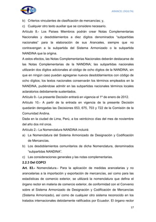 ARANCEL DIGILTAL


b) Criterios vinculantes de clasificación de mercancías; y,
c) Cualquier otro texto auxiliar que se considere necesario.
Artículo 8.- Los Países Miembros podrán crear Notas Complementarias
Nacionales y desdoblamientos a diez dígitos denominados “subpartidas
nacionales” para la elaboración de sus Aranceles, siempre que no
contravengan a la subpartida del Sistema Armonizado o la subpartida
NANDINA que la origina.
A estos efectos, las Notas Complementarias Nacionales deberán destacarse de
las Notas Complementarias de la NANDINA; las subpartidas nacionales
utilizarán dos dígitos adicionales al código de ocho dígitos de la NANDINA, sin
que en ningún caso puedan agregarse nuevos desdoblamientos con código de
ocho dígitos; los textos nacionales conservarán los términos empleados en la
NANDINA, pudiéndose admitir en las subpartidas nacionales términos locales
aclaratorios debidamente sustentados.
Artículo 9.- La presente Decisión entrará en vigencia el 1º de enero de 2012.
Artículo 10.- A partir de la entrada en vigencia de la presente Decisión
quedarán derogadas las Decisiones 653, 675, 703 y 722 de la Comisión de la
Comunidad Andina.
Dada en la ciudad de Lima, Perú, a los veinticinco días del mes de noviembre
del año dos mil once.
Artículo 2.- La Nomenclatura NANDINA incluirá:
a) La Nomenclatura del Sistema Armonizado de Designación y Codificación
    de Mercancías.
b) Los desdoblamientos comunitarios de dicha Nomenclatura, denominados
    “subpartidas NANDINA”.
c) Las consideraciones generales y las notas complementarias.
2.2.3 Del COPCI
Art. 83.- Nomenclatura.- Para la aplicación de medidas arancelarias y no
arancelarias a la importación y exportación de mercancías, así como para las
estadísticas de comercio exterior, se utilizará la nomenclatura que defina el
órgano rector en materia de comercio exterior, de conformidad con el Convenio
sobre el Sistema Armonizado de Designación y Codificación de Mercancías
(Sistema Armonizado), así como de cualquier otro sistema reconocido en los
tratados internacionales debidamente ratificados por Ecuador. El órgano rector

                                                                                17
 