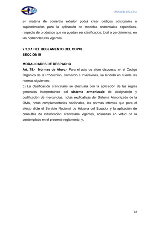 ARANCEL DIGILTAL


en materia de comercio exterior podrá crear códigos adicionales o
suplementarios para la aplicación de medidas comerciales específicas,
respecto de productos que no puedan ser clasificados, total o parcialmente, en
las nomenclaturas vigentes.


2.2.3.1 DEL REGLAMENTO DEL COPCI
SECCIÓN III

MODALIDADES DE DESPACHO
Art. 79.- Normas de Aforo.- Para el acto de aforo dispuesto en el Código
Orgánico de la Producción, Comercio e Inversiones, se tendrán en cuenta las
normas siguientes:
b) La clasificación arancelaria se efectuará con la aplicación de las reglas
generales   interpretativas   del   sistema   armonizado   de   designación   y
codificación de mercancías, notas explicativas del Sistema Armonizado de la
OMA, notas complementarias nacionales, las normas internas que para el
efecto dicte el Servicio Nacional de Aduana del Ecuador y la aplicación de
consultas de clasificación arancelaria vigentes, absueltas en virtud de lo
contemplado en el presente reglamento; y,




                                                                              18
 