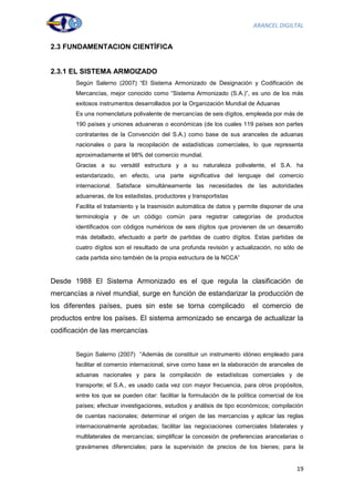 ARANCEL DIGILTAL


2.3 FUNDAMENTACION CIENTÍFICA


2.3.1 EL SISTEMA ARMOIZADO
       Según Salerno (2007) “El Sistema Armonizado de Designación y Codificación de
       Mercancías, mejor conocido como “Sistema Armonizado (S.A.)”, es uno de los más
       exitosos instrumentos desarrollados por la Organización Mundial de Aduanas
       Es una nomenclatura polivalente de mercancías de seis dígitos, empleada por más de
       190 países y uniones aduaneras o económicas (de los cuales 119 países son partes
       contratantes de la Convención del S.A.) como base de sus aranceles de aduanas
       nacionales o para la recopilación de estadísticas comerciales, lo que representa
       aproximadamente el 98% del comercio mundial.
       Gracias a su versátil estructura y a su naturaleza polivalente, el S.A. ha
       estandarizado, en efecto, una parte significativa del lenguaje del comercio
       internacional. Satisface simultáneamente las necesidades de las autoridades
       aduaneras, de los estadistas, productores y transportistas
       Facilita el tratamiento y la trasmisión automática de datos y permite disponer de una
       terminología y de un código común para registrar categorías de productos
       identificados con códigos numéricos de seis dígitos que provienen de un desarrollo
       más detallado, efectuado a partir de partidas de cuatro dígitos. Estas partidas de
       cuatro dígitos son el resultado de una profunda revisión y actualización, no sólo de
       cada partida sino también de la propia estructura de la NCCA”



Desde 1988 El Sistema Armonizado es el que regula la clasificación de
mercancías a nivel mundial, surge en función de estandarizar la producción de
los diferentes países, pues sin este se torna complicado                  el comercio de
productos entre los países. El sistema armonizado se encarga de actualizar la
codificación de las mercancías


       Según Salerno (2007) “Además de constituir un instrumento idóneo empleado para
       facilitar el comercio internacional, sirve como base en la elaboración de aranceles de
       aduanas nacionales y para la compilación de estadísticas comerciales y de
       transporte; el S.A., es usado cada vez con mayor frecuencia, para otros propósitos,
       entre los que se pueden citar: facilitar la formulación de la política comercial de los
       países; efectuar investigaciones, estudios y análisis de tipo económicos; compilación
       de cuentas nacionales; determinar el origen de las mercancías y aplicar las reglas
       internacionalmente aprobadas; facilitar las negociaciones comerciales bilaterales y
       multilaterales de mercancías; simplificar la concesión de preferencias arancelarias o
       gravámenes diferenciales; para la supervisión de precios de los bienes; para la


                                                                                           19
 