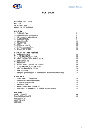 ARANCEL DIGILTAL


                                      CONTENIDO



RESUMEN EJECUTIVO.
ABSTRACT
INTRODUCCIÓN
ARBOL DE PROBLEMAS

CAPITULO I
1.1 EL PROBLEMA                                                                 7
1.1.1 Planteamiento del problema                                                7
1.1.2 Formulación del problema                                                  8
1.2 JUSTIFICACIÓN                                                               9
1.3 DELIMITACIÓN                                                                10
1.4 OBJETIVOS                                                                   10
1.4.1 Objetivo general                                                          10
1.4.2 Objetivos específicos                                                     10
1.5 IDEA A DEFENDER                                                             10

CAPÍTULO II MARCO TEÓRICO
2.1 ANTECEDENTES                                                                11
2.2 FUNDAMENTACION LEGAL                                                        15
2.2.1 DEL ACUERDO DE CARTAGENA.                                                 15
2.2.2 DECISIÓN 766                                                              15
2.2.3 Del COPCI                                                                 17
2.2.3.1 DEL REGLAMENTO DEL COPCI                                                18
2.3 FUNDAMENTACION CIENTÍFICA                                                   19
2.3.1 EL SISTEMA ARMOIZADO                                                      19
2.3.2 LA NANDINA                                                                21
2.3.3 Reglas generales para la interpretación del sistema armonizado            22

CAPÍTULO III
3.1 MARCO METODOLÓGICO                                                          31
3.1.1 Modalidad de la Investigación                                             31
3.1.2 Tipos de investigación                                                    31
3.1.3 POBLACIÓN                                                                 32
3.1.4 ROCESAMIENTO DE DATOS                                                     33
3.1.5 ANÁLISIS E INTERPRETACION DE RESULTADOS                                   33

CAPÍTULO IV
CONCLUSIONES                                                                    44
RECOMENDACIONES                                                                 46
BIBLIOGRÁFIA
LINKOGRAFIA
ANEXOS




                                                                                     2
 