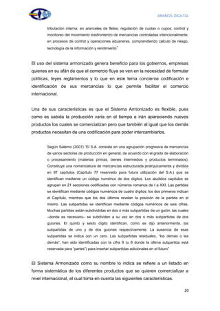 ARANCEL DIGILTAL


        tributación interna; en aranceles de fletes; regulación de cuotas o cupos; control y
        monitoreo del movimiento trasfronterizo de mercancías controladas intencionalmente;
        en procesos de control y operaciones aduaneras, comprendiendo cálculo de riesgo,
        tecnología de la información y rendimiento”



El uso del sistema armonizado genera beneficio para los gobiernos, empresas
quienes en su afán de que el comercio fluya se ven en la necesidad de formular
políticas, leyes reglamentos y lo que en este tema concierne codificación e
identificación de sus mercancías lo que permite facilitar el comercio
internacional.


Una de sus características es que el Sistema Armonizado es flexible, pues
como es sabida la producción varia en el tiempo e irán apareciendo nuevos
productos los cuales se comercializan pero que también al igual que los demás
productos necesitan de una codificación para poder intercambiarlos.


        Según Salerno (2007) “El S.A. consiste en una agrupación progresiva de mercancías
        de varios sectores de producción en general, de acuerdo con el grado de elaboración
        o procesamiento (materias primas, bienes intermedios y productos terminados).
        Constituye una nomenclatura de mercancías estructurada jerárquicamente y dividida
        en 97 capítulos (Capítulo 77 reservado para futura utilización del S.A.) que se
        identifican mediante un código numérico de dos dígitos. Los aludidos capítulos se
        agrupan en 21 secciones codificadas con números romanos de I a XXI. Las partidas
        se identifican mediante códigos numéricos de cuatro dígitos: los dos primeros indican
        el Capítulo, mientras que los dos últimos revelan la posición de la partida en el
        mismo. Las subpartidas se identifican mediante códigos numéricos de seis cifras.
        Muchas partidas están subdivididas en dos o más subpartidas de un guión, las cuales
        –donde es necesario– se subdividen a su vez en dos o más subpartidas de dos
        guiones. El quinto y sexto dígito identifican, como se dijo anteriormente, las
        subpartidas de uno y de dos guiones respectivamente. La ausencia de esas
        subpartidas se indica con un cero. Las subpartidas residuales, “los demás o las
        demás”, han sido identificadas con la cifra 9 (u 8 donde la última subpartida está
        reservada para “partes”) para insertar subpartidas adicionales en el futuro”



El Sistema Armonizado como su nombre lo indica se refiere a un listado en
forma sistemática de los diferentes productos que se quieren comercializar a
nivel internacional, el cual toma en cuenta las siguientes características.

                                                                                          20
 