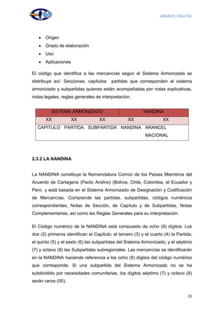 ARANCEL DIGILTAL




       Origen
       Grado de elaboración
       Uso
       Aplicaciones

El código que identifica a las mercancías según el Sistema Armonizado se
distribuye así: Secciones, capítulos     partidas que corresponden al sistema
armonizado y subpartidas quienes están acompañadas por notas explicativas,
notas legales, reglas generales de interpretación.


          SISTEMA ARMONIZADO                              NANDINA
       XX             XX           XX             XX                XX
  CAPITULO PARTIDA SUBPARTIDA NANDINA ARANCEL
                                                           NACIONAL




2.3.2 LA NANDINA


La NANDINA constituye la Nomenclatura Común de los Países Miembros del
Acuerdo de Cartagena (Pacto Andino) (Bolivia, Chile, Colombia, el Ecuador y
Perú y está basada en el Sistema Armonizado de Designación y Codificación
de Mercancías. Comprende las partidas, subpartidas, códigos numéricos
correspondientes, Notas de Sección, de Capítulo y de Subpartidas, Notas
Complementarias, así como las Reglas Generales para su interpretación.

El Código numérico de la NANDINA está compuesto de ocho (8) dígitos: Los
dos (2) primeros identifican el Capítulo; el tercero (3) y el cuarto (4) la Partida;
el quinto (5) y el sexto (6) las subpartidas del Sistema Armonizado; y el séptimo
(7) y octavo (8) las Subpartidas subregionales. Las mercancías se identificarán
en la NANDINA haciendo referencia a los ocho (8) dígitos del código numérico
que corresponda. Si una subpartida del Sistema Armonizado no se ha
subdividido por necesidades comunitarias, los dígitos séptimo (7) y octavo (8)
serán ceros (00).


                                                                                 21
 