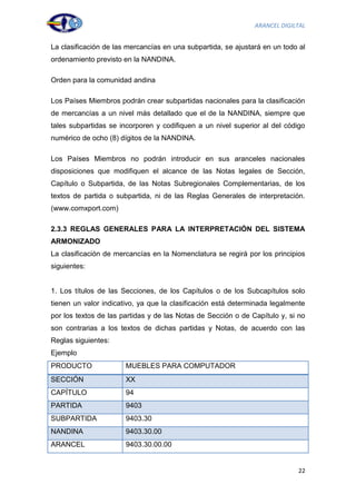 ARANCEL DIGILTAL


La clasificación de las mercancías en una subpartida, se ajustará en un todo al
ordenamiento previsto en la NANDINA.

Orden para la comunidad andina

Los Países Miembros podrán crear subpartidas nacionales para la clasificación
de mercancías a un nivel más detallado que el de la NANDINA, siempre que
tales subpartidas se incorporen y codifiquen a un nivel superior al del código
numérico de ocho (8) dígitos de la NANDINA.

Los Países Miembros no podrán introducir en sus aranceles nacionales
disposiciones que modifiquen el alcance de las Notas legales de Sección,
Capítulo o Subpartida, de las Notas Subregionales Complementarias, de los
textos de partida o subpartida, ni de las Reglas Generales de interpretación.
(www.comxport.com)

2.3.3 REGLAS GENERALES PARA LA INTERPRETACIÓN DEL SISTEMA
ARMONIZADO
La clasificación de mercancías en la Nomenclatura se regirá por los principios
siguientes:


1. Los títulos de las Secciones, de los Capítulos o de los Subcapítulos solo
tienen un valor indicativo, ya que la clasificación está determinada legalmente
por los textos de las partidas y de las Notas de Sección o de Capítulo y, si no
son contrarias a los textos de dichas partidas y Notas, de acuerdo con las
Reglas siguientes:
Ejemplo
PRODUCTO               MUEBLES PARA COMPUTADOR
SECCIÓN                XX
CAPÍTULO               94
PARTIDA                9403
SUBPARTIDA             9403.30
NANDINA                9403.30.00
ARANCEL                9403.30.00.00


                                                                             22
 
