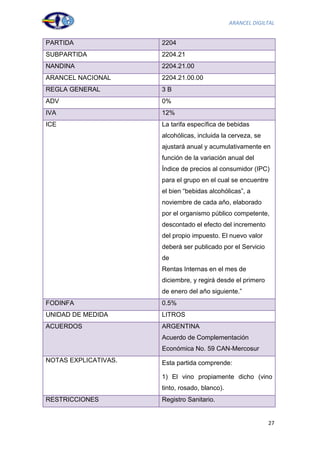 ARANCEL DIGILTAL


PARTIDA               2204
SUBPARTIDA            2204.21
NANDINA               2204.21.00
ARANCEL NACIONAL      2204.21.00.00
REGLA GENERAL         3B
ADV                   0%
IVA                   12%
ICE                   La tarifa específica de bebidas
                      alcohólicas, incluida la cerveza, se
                      ajustará anual y acumulativamente en
                      función de la variación anual del
                      Índice de precios al consumidor (IPC)
                      para el grupo en el cual se encuentre
                      el bien “bebidas alcohólicas”, a
                      noviembre de cada año, elaborado
                      por el organismo público competente,
                      descontado el efecto del incremento
                      del propio impuesto. El nuevo valor
                      deberá ser publicado por el Servicio
                      de
                      Rentas Internas en el mes de
                      diciembre, y regirá desde el primero
                      de enero del año siguiente.”
FODINFA               0.5%
UNIDAD DE MEDIDA      LITROS
ACUERDOS              ARGENTINA
                      Acuerdo de Complementación
                      Económica No. 59 CAN-Mercosur
NOTAS EXPLICATIVAS.   Esta partida comprende:

                      1) El vino propiamente dicho (vino
                      tinto, rosado, blanco).
RESTRICCIONES         Registro Sanitario.


                                                             27
 