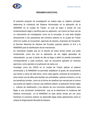 ARANCEL DIGILTAL


                            RESUMEN EJECUTIVO.



El presente proyecto de investigación se realiza bajo un objetivo principal;
determinar la incidencia del Sistema Armonizado en la aplicación de la
NANDINA en la ciudad de Tulcán, el cual se logra a través de una
fundamentación legal y científica para su aplicación, así mismo se hace uso de
un instrumento de investigación como es la encuesta, la cual está dirigida
directamente a los operadores del comercio exterior en la ciudad de Tulcán
entre los cuales se encuentran, agencias de aduana, empresas de transporte,
el Servicio Nacional de Aduana del Ecuador quienes aplican el S.A y la
NANDINA para la clasificación de las mercancías.
Es importante resaltar que en el estudio de estos temas existe una parte
fundamental, como los son la aplicación de las reglas generales de
interpretación, ya que a través de ella se llega a definir la partida arancelaria
correspondiente a cada producto, esto se encuentra aplicado en diversos
ejercicios, como ejemplo a la aplicación de cada una.
Investigar como los OCES en la ciudad de Tulcán aplican el sistema
armonizado y la NANDINA ha permitido establecer el grado de conocimiento
que tienen a cerca de este tema, como cada agente, empresa de transporte y
otros hacen uso de ellos para facilitar sus actividades, quienes conocen y no de
los beneficios brindan, como es la forma de clasificar las mercancías la misma
que puede ser digital o manual, que software utilizan, la aplicación de las reglas
y criterios de clasificación y los efectos de una incorrecta clasificación para
llegar a una conclusión fundamental que es la determinar la incidencia del
Sistema armonizado      en la NANDINA en este sector donde por ser zona
fronteriza el comercio exterior se desarrolla bajos estas aplicaciones como lo
ordena la Organización Mundial de Aduana.




                                                                                 3
 